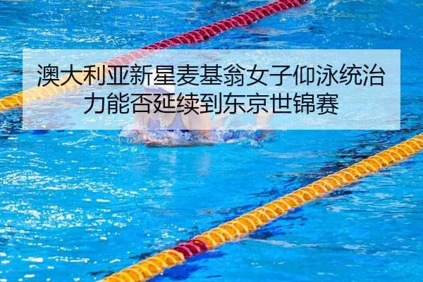 澳大利亚新星麦基翁女子仰泳统治力能否延续到东京世锦赛