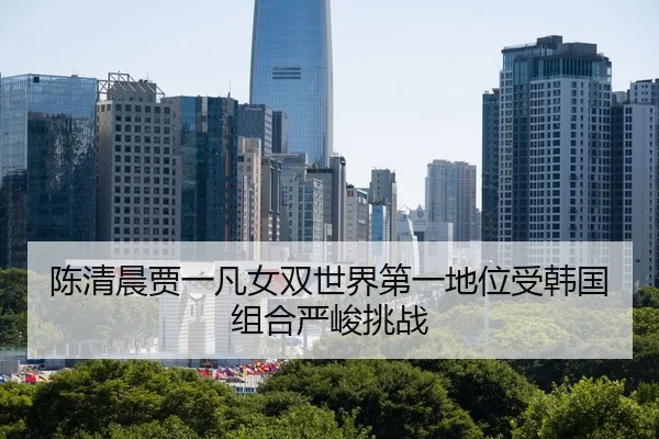 陈清晨贾一凡女双世界第一地位受韩国组合严峻挑战